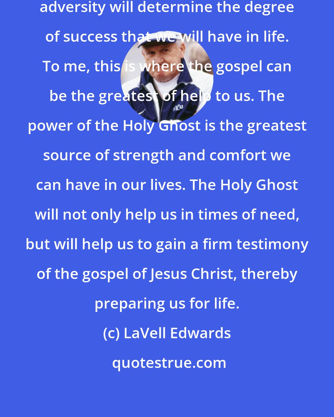 LaVell Edwards: The ability we have to handle this adversity will determine the degree of success that we will have in life. To me, this is where the gospel can be the greatest of help to us. The power of the Holy Ghost is the greatest source of strength and comfort we can have in our lives. The Holy Ghost will not only help us in times of need, but will help us to gain a firm testimony of the gospel of Jesus Christ, thereby preparing us for life.