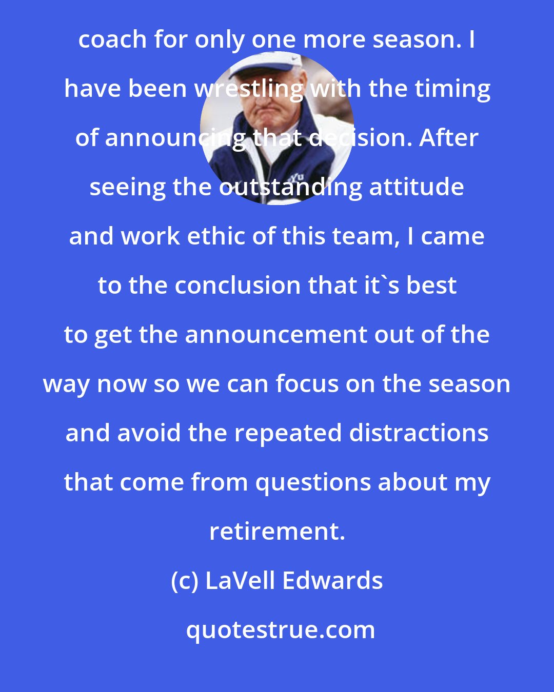 LaVell Edwards: After announcing that the 2000 season would be his last before retirement: Last winter I made the decision to coach for only one more season. I have been wrestling with the timing of announcing that decision. After seeing the outstanding attitude and work ethic of this team, I came to the conclusion that it's best to get the announcement out of the way now so we can focus on the season and avoid the repeated distractions that come from questions about my retirement.