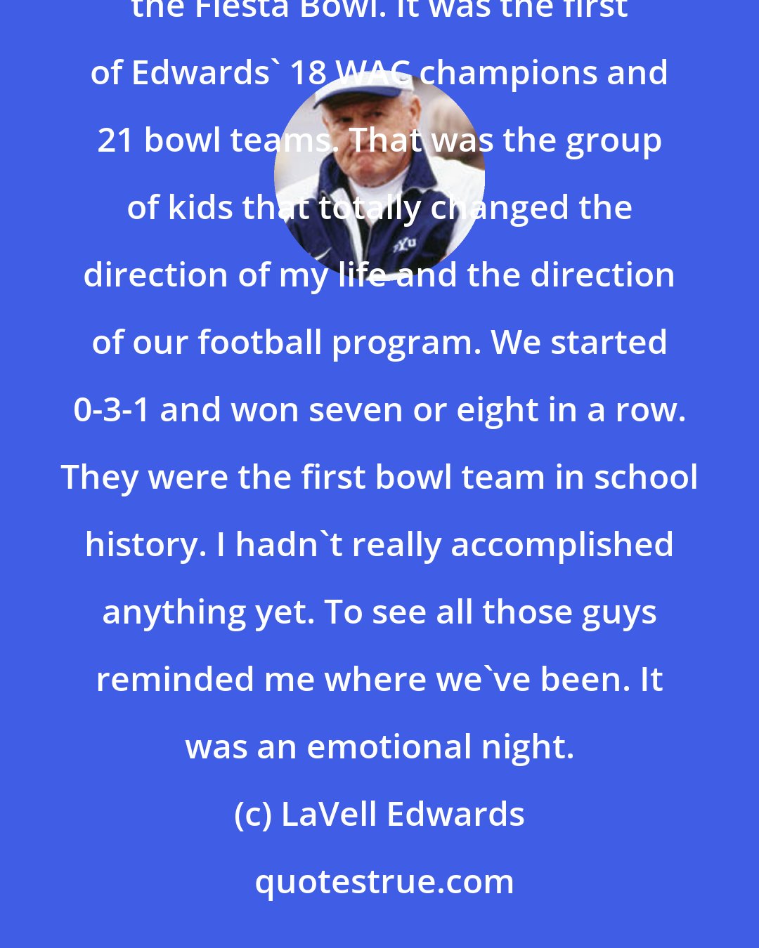 LaVell Edwards: After attending a banquet honoring the 1974 BYU team that won the Western AthleticConference and went to the Fiesta Bowl. It was the first of Edwards' 18 WAC champions and 21 bowl teams. That was the group of kids that totally changed the direction of my life and the direction of our football program. We started 0-3-1 and won seven or eight in a row. They were the first bowl team in school history. I hadn't really accomplished anything yet. To see all those guys reminded me where we've been. It was an emotional night.