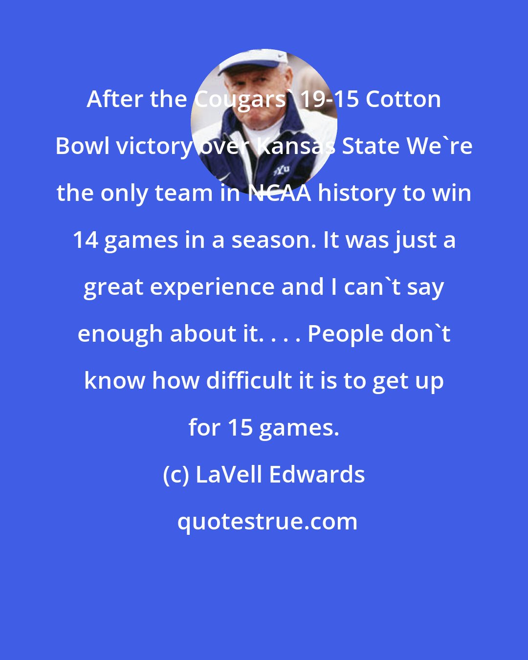 LaVell Edwards: After the Cougars' 19-15 Cotton Bowl victory over Kansas State We're the only team in NCAA history to win 14 games in a season. It was just a great experience and I can't say enough about it. . . . People don't know how difficult it is to get up for 15 games.