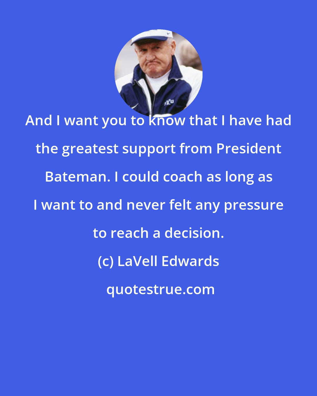 LaVell Edwards: And I want you to know that I have had the greatest support from President Bateman. I could coach as long as I want to and never felt any pressure to reach a decision.