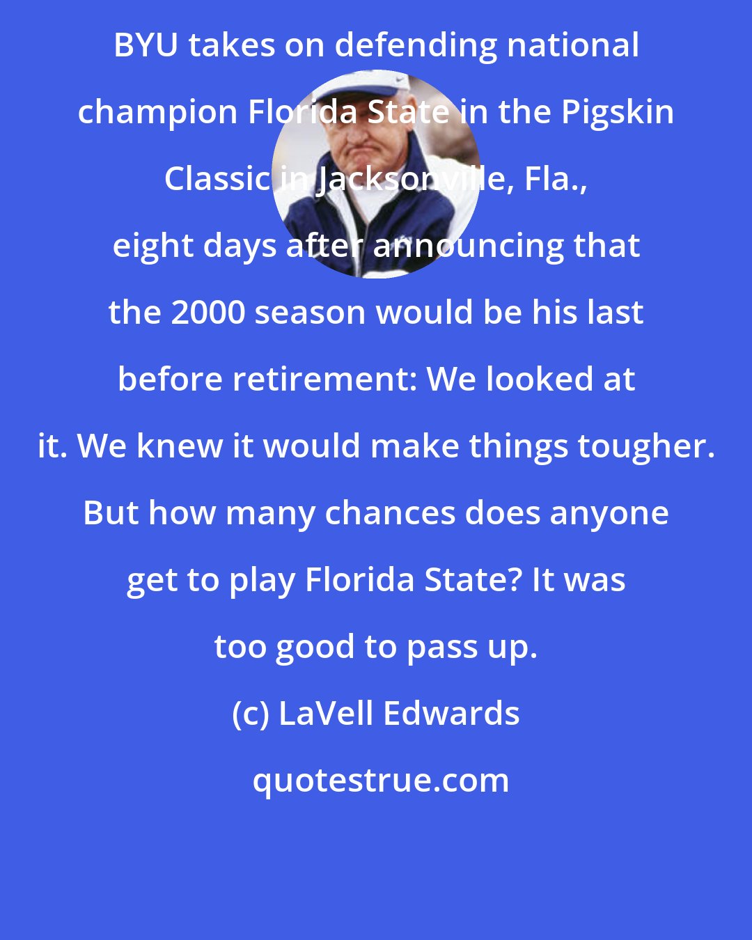 LaVell Edwards: BYU takes on defending national champion Florida State in the Pigskin Classic in Jacksonville, Fla., eight days after announcing that the 2000 season would be his last before retirement: We looked at it. We knew it would make things tougher. But how many chances does anyone get to play Florida State? It was too good to pass up.