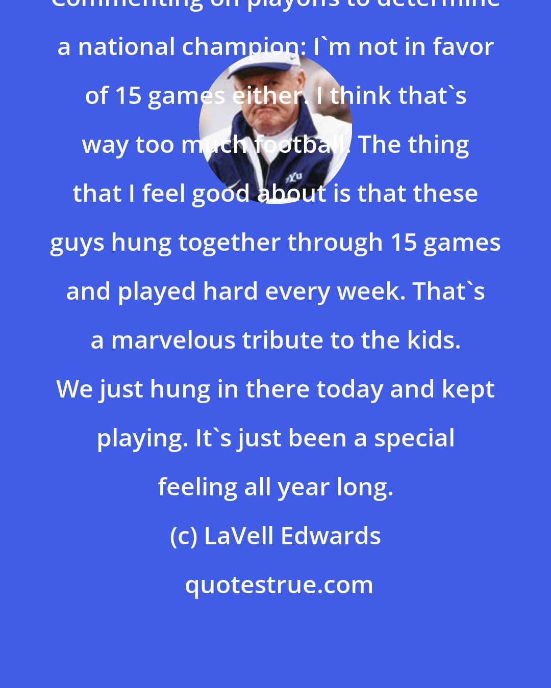 LaVell Edwards: Commenting on playoffs to determine a national champion: I'm not in favor of 15 games either. I think that's way too much football. The thing that I feel good about is that these guys hung together through 15 games and played hard every week. That's a marvelous tribute to the kids. We just hung in there today and kept playing. It's just been a special feeling all year long.