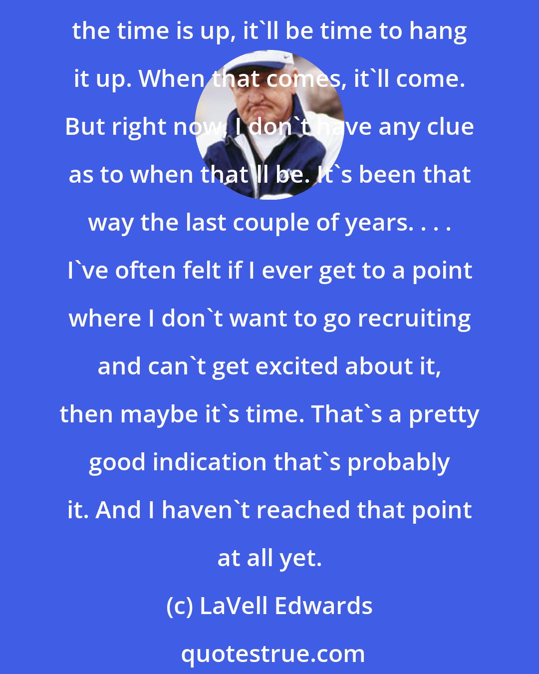 LaVell Edwards: Considering retirement? When that happens, I don't want that to be the story of whatever the season it is. I don't want to have to be talking about it all the time. My plan is when the time is up, it'll be time to hang it up. When that comes, it'll come. But right now, I don't have any clue as to when that'll be. It's been that way the last couple of years. . . . I've often felt if I ever get to a point where I don't want to go recruiting and can't get excited about it, then maybe it's time. That's a pretty good indication that's probably it. And I haven't reached that point at all yet.