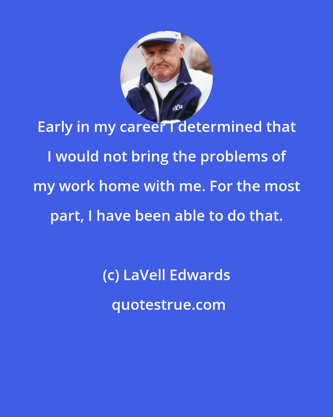 LaVell Edwards: Early in my career I determined that I would not bring the problems of my work home with me. For the most part, I have been able to do that.