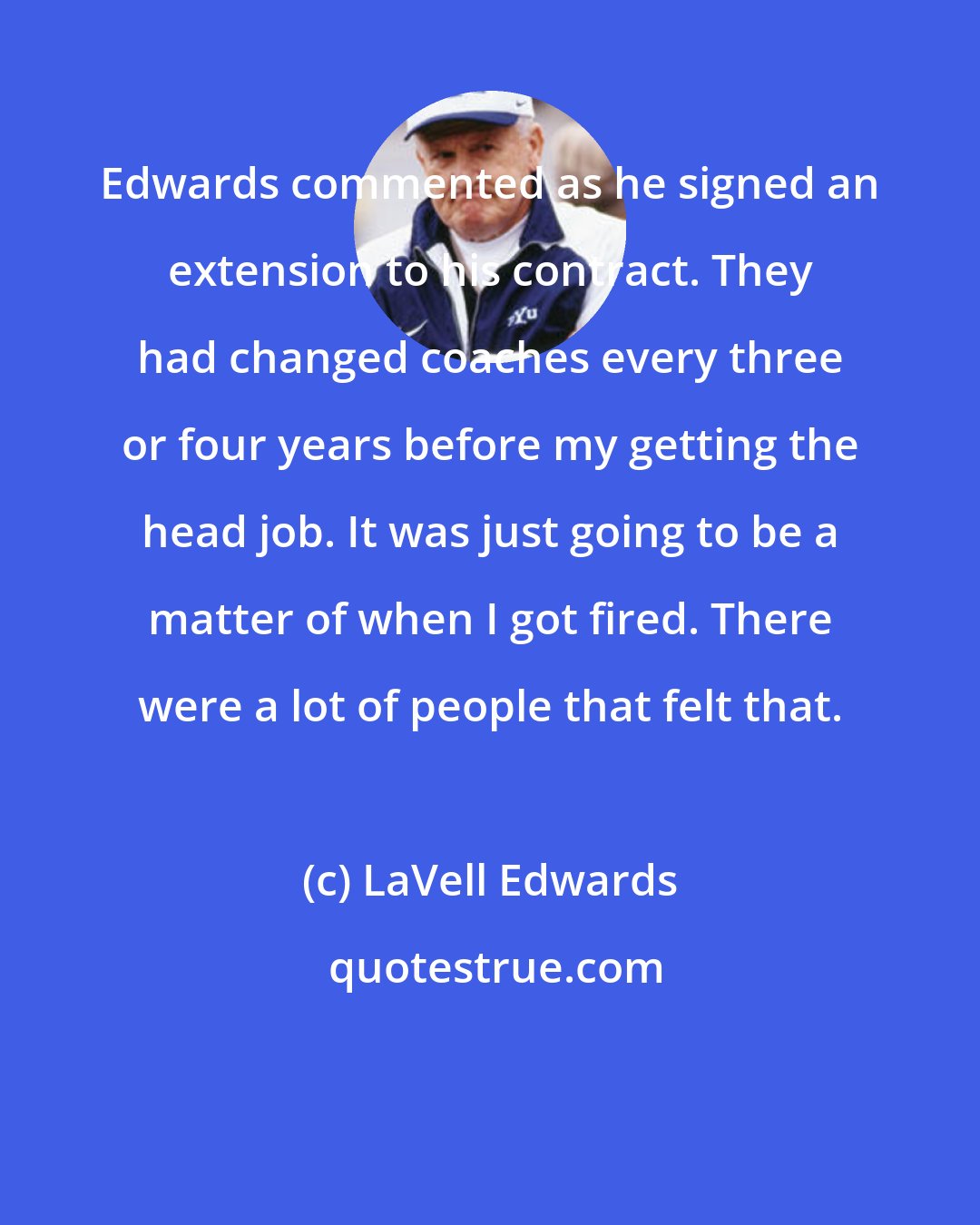 LaVell Edwards: Edwards commented as he signed an extension to his contract. They had changed coaches every three or four years before my getting the head job. It was just going to be a matter of when I got fired. There were a lot of people that felt that.