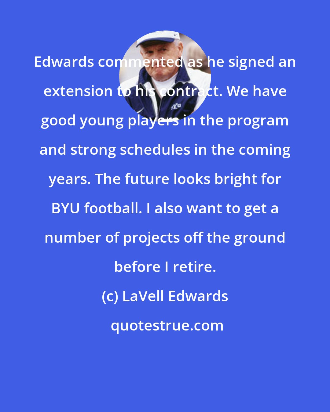 LaVell Edwards: Edwards commented as he signed an extension to his contract. We have good young players in the program and strong schedules in the coming years. The future looks bright for BYU football. I also want to get a number of projects off the ground before I retire.