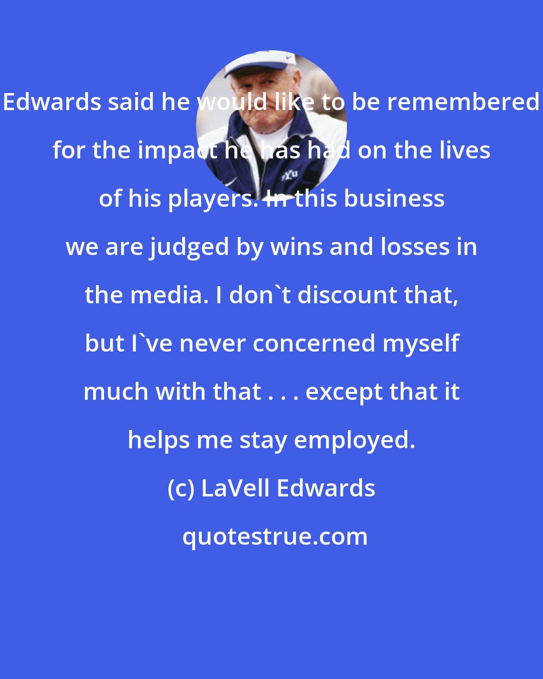 LaVell Edwards: Edwards said he would like to be remembered for the impact he has had on the lives of his players. In this business we are judged by wins and losses in the media. I don't discount that, but I've never concerned myself much with that . . . except that it helps me stay employed.