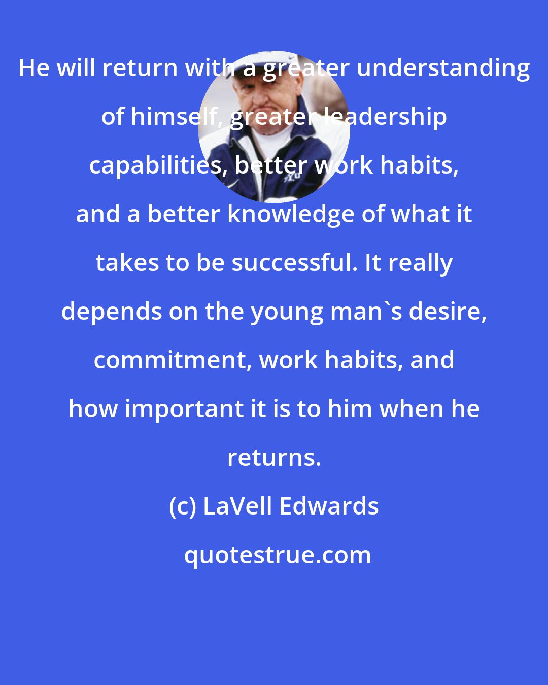 LaVell Edwards: He will return with a greater understanding of himself, greater leadership capabilities, better work habits, and a better knowledge of what it takes to be successful. It really depends on the young man's desire, commitment, work habits, and how important it is to him when he returns.
