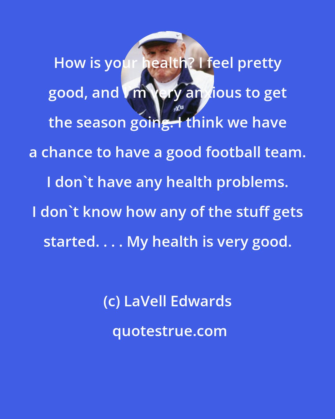 LaVell Edwards: How is your health? I feel pretty good, and I'm very anxious to get the season going. I think we have a chance to have a good football team. I don't have any health problems. I don't know how any of the stuff gets started. . . . My health is very good.