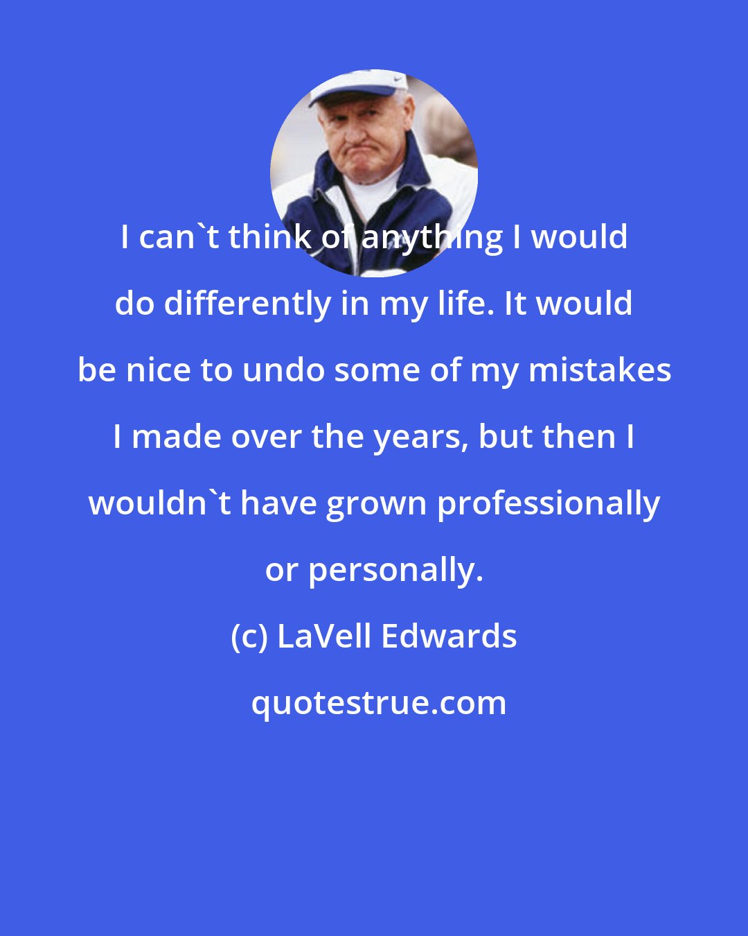 LaVell Edwards: I can't think of anything I would do differently in my life. It would be nice to undo some of my mistakes I made over the years, but then I wouldn't have grown professionally or personally.