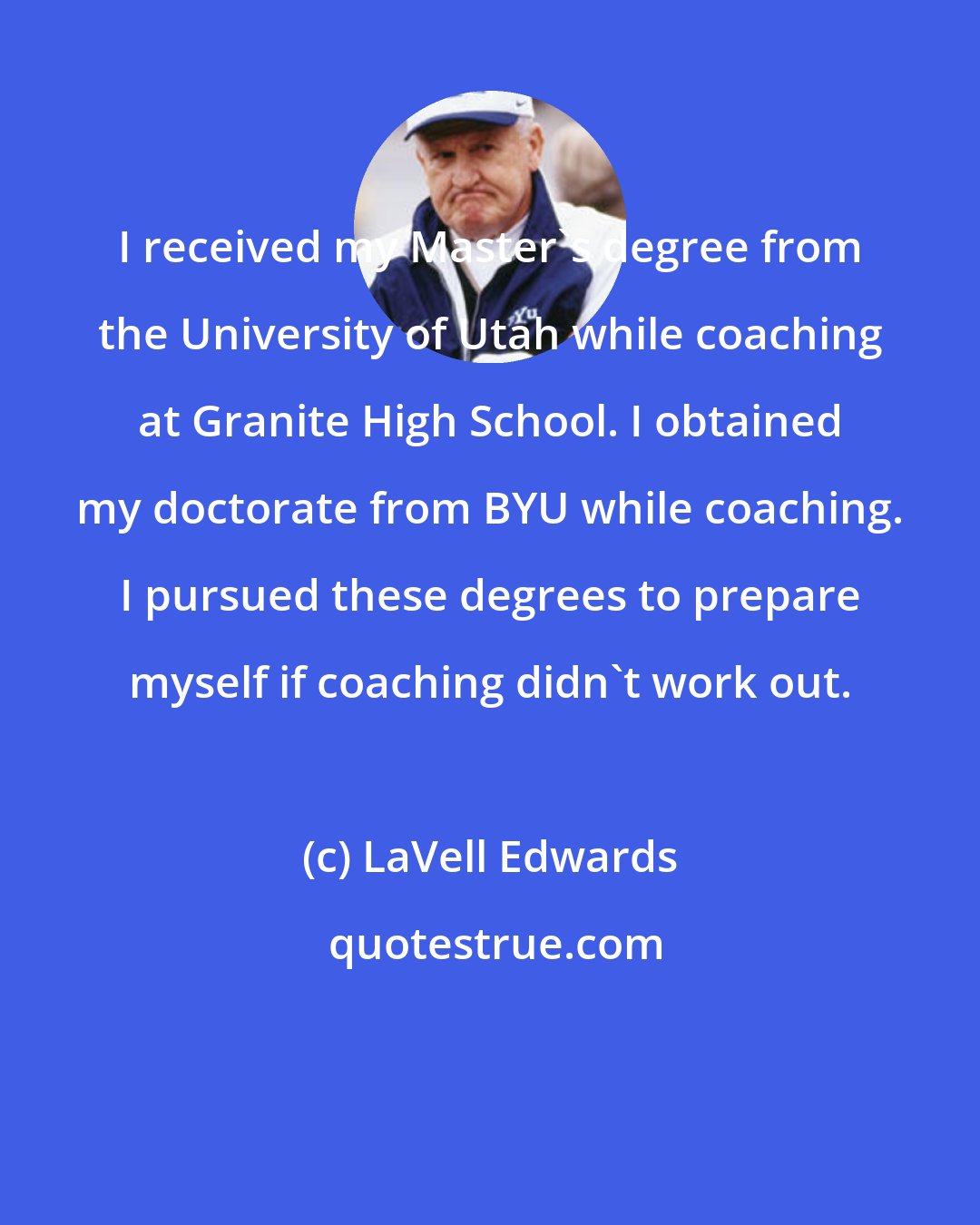 LaVell Edwards: I received my Master's degree from the University of Utah while coaching at Granite High School. I obtained my doctorate from BYU while coaching. I pursued these degrees to prepare myself if coaching didn't work out.