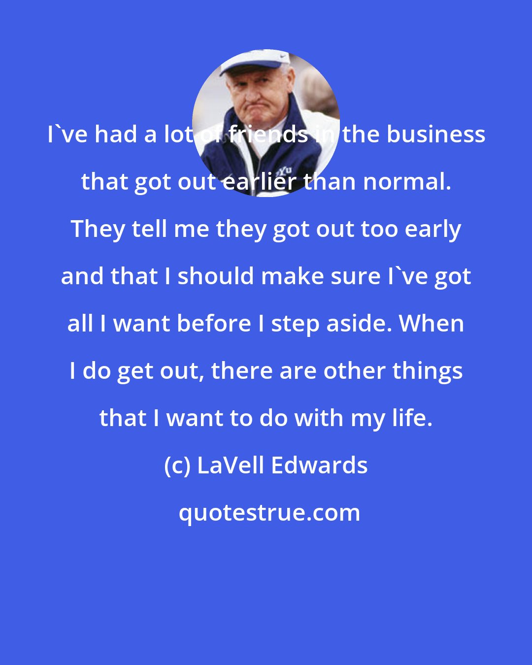 LaVell Edwards: I've had a lot of friends in the business that got out earlier than normal. They tell me they got out too early and that I should make sure I've got all I want before I step aside. When I do get out, there are other things that I want to do with my life.