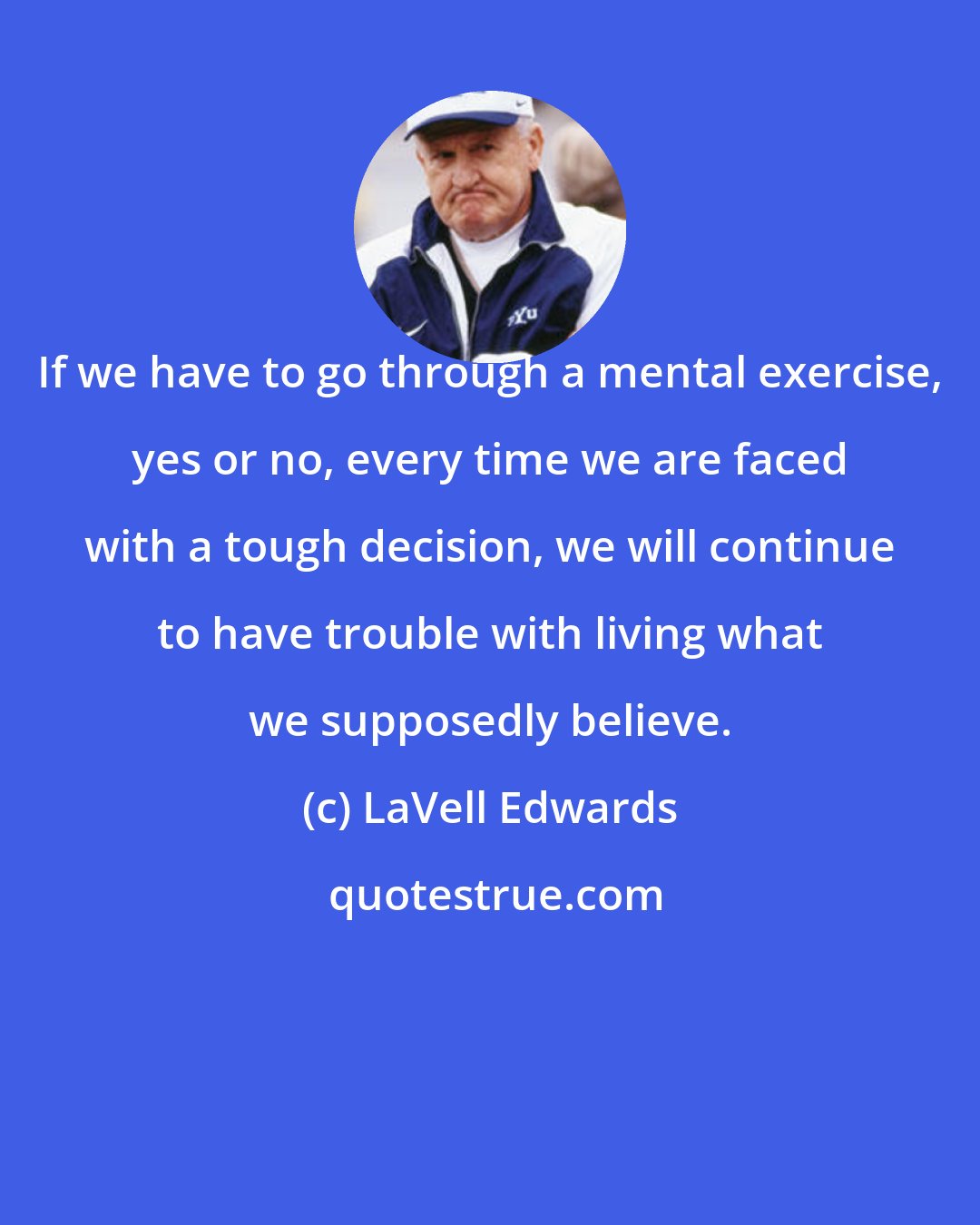 LaVell Edwards: If we have to go through a mental exercise, yes or no, every time we are faced with a tough decision, we will continue to have trouble with living what we supposedly believe.