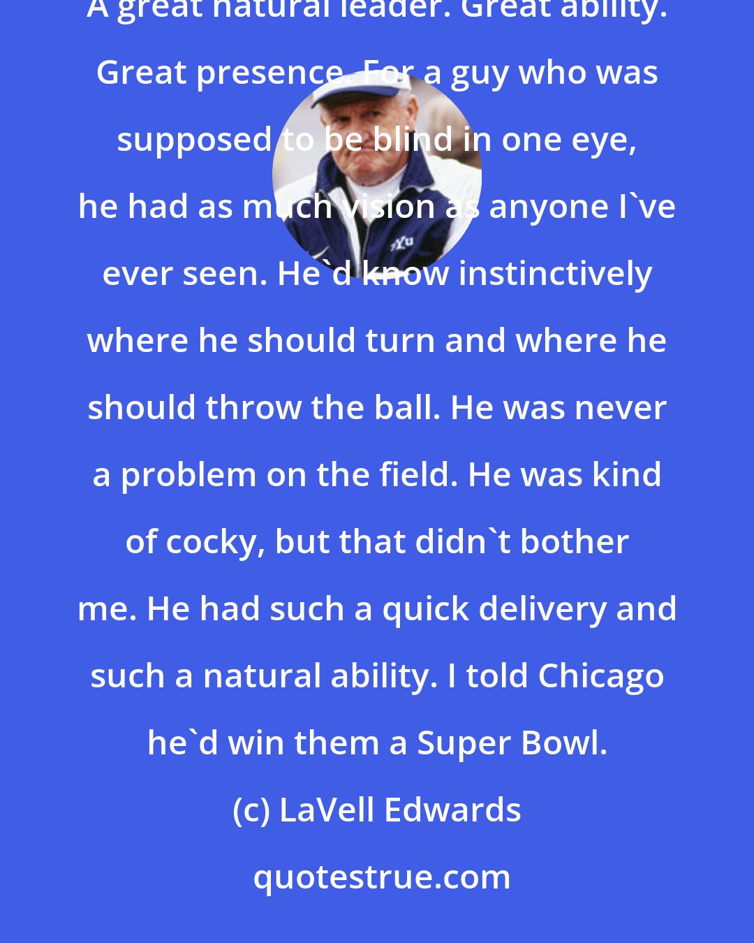 LaVell Edwards: Looking at the championship-winning quarterbacks, Edwards remembered their particular talents: Jim McMahon: A great natural leader. Great ability. Great presence. For a guy who was supposed to be blind in one eye, he had as much vision as anyone I've ever seen. He'd know instinctively where he should turn and where he should throw the ball. He was never a problem on the field. He was kind of cocky, but that didn't bother me. He had such a quick delivery and such a natural ability. I told Chicago he'd win them a Super Bowl.