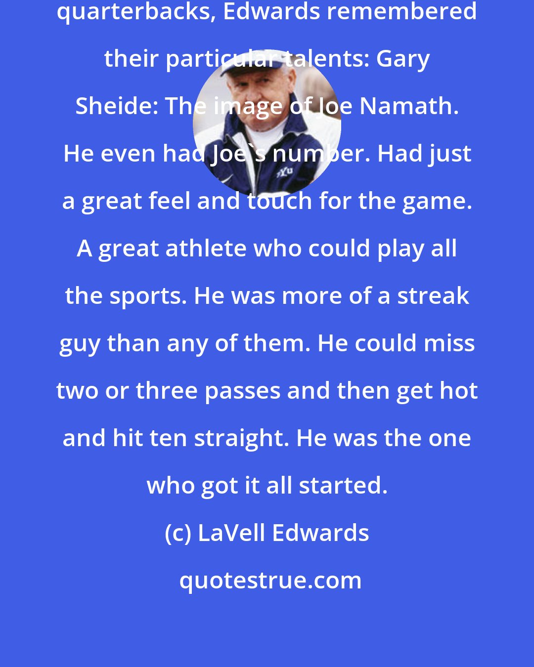 LaVell Edwards: Looking at the championship-winning quarterbacks, Edwards remembered their particular talents: Gary Sheide: The image of Joe Namath. He even had Joe's number. Had just a great feel and touch for the game. A great athlete who could play all the sports. He was more of a streak guy than any of them. He could miss two or three passes and then get hot and hit ten straight. He was the one who got it all started.