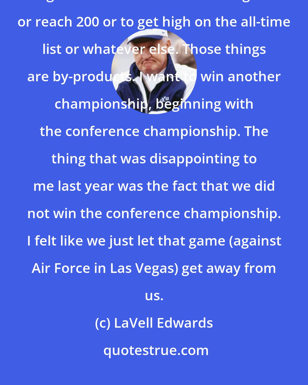 LaVell Edwards: Milestones you'd like to reach before retiring? Not really. Because when I began it was never to reach 100 games or reach 200 or to get high on the all-time list or whatever else. Those things are by-products. I want to win another championship, beginning with the conference championship. The thing that was disappointing to me last year was the fact that we did not win the conference championship. I felt like we just let that game (against Air Force in Las Vegas) get away from us.