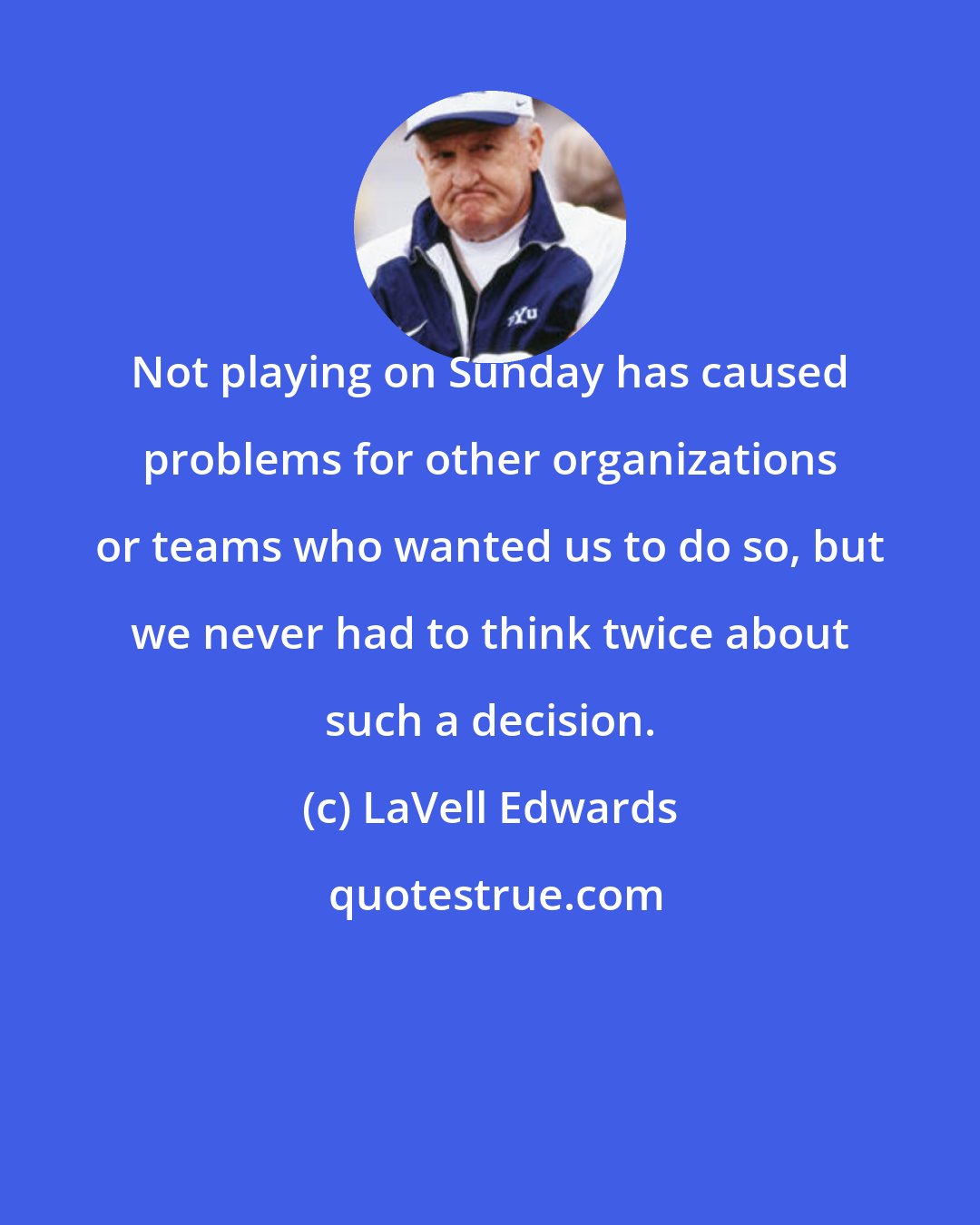 LaVell Edwards: Not playing on Sunday has caused problems for other organizations or teams who wanted us to do so, but we never had to think twice about such a decision.