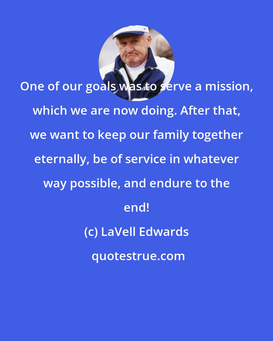 LaVell Edwards: One of our goals was to serve a mission, which we are now doing. After that, we want to keep our family together eternally, be of service in whatever way possible, and endure to the end!