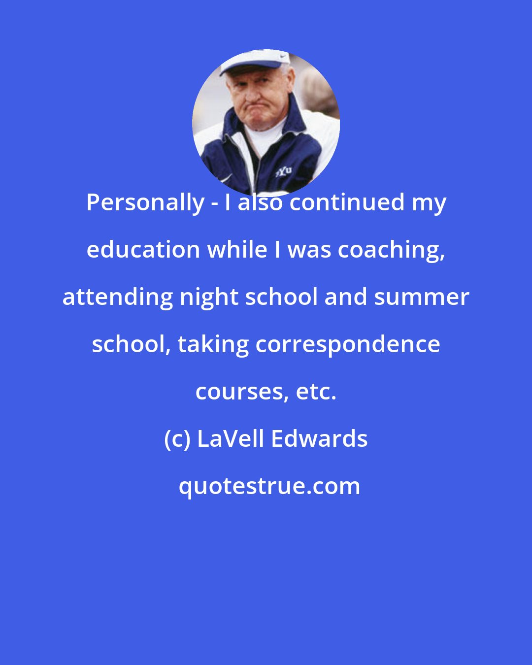 LaVell Edwards: Personally - I also continued my education while I was coaching, attending night school and summer school, taking correspondence courses, etc.