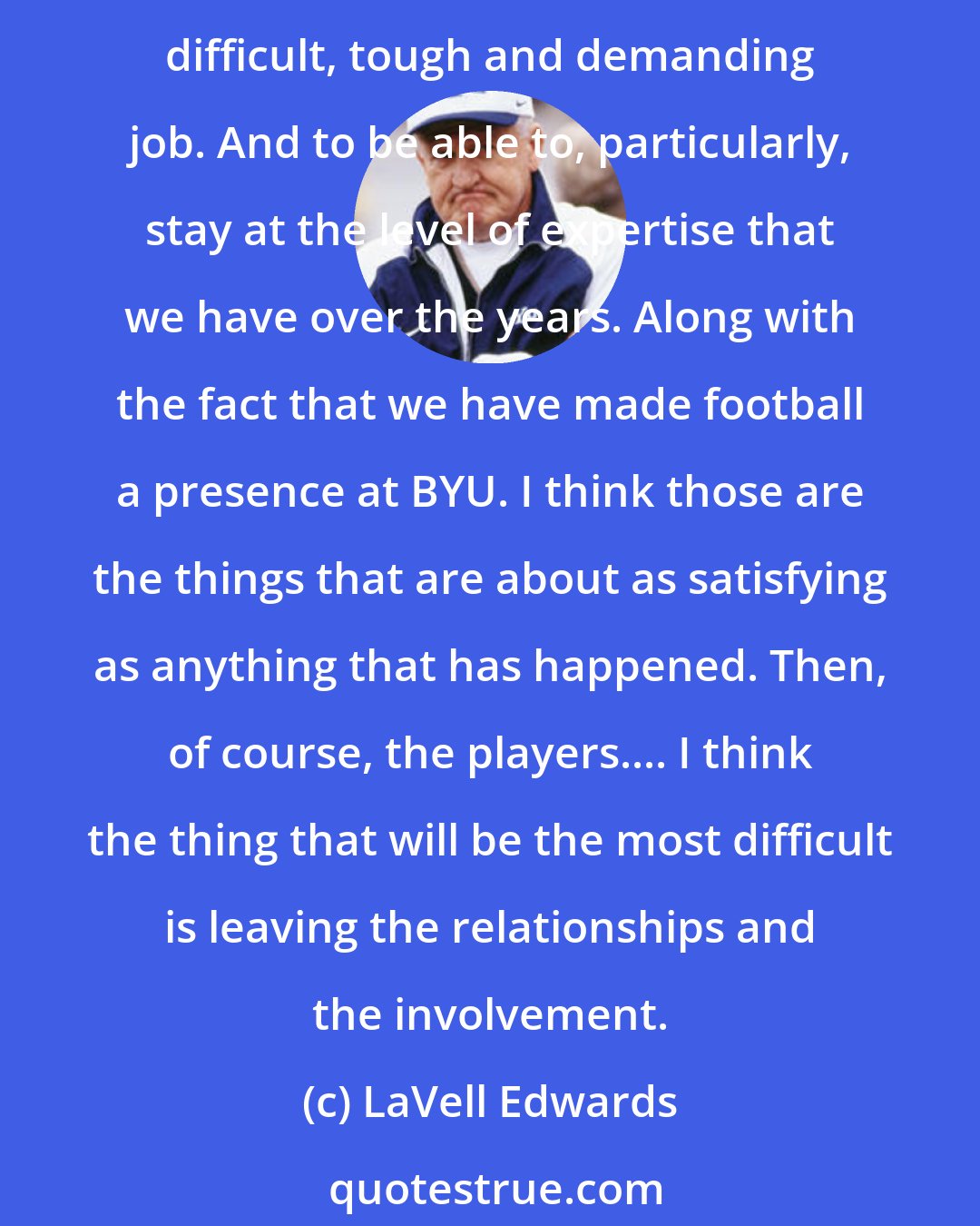 LaVell Edwards: Reminiscing No one knows ... until you live it, to be there, to tee it up each week, to get yourself ready, the players and whatever else.... I think its a very, very difficult, tough and demanding job. And to be able to, particularly, stay at the level of expertise that we have over the years. Along with the fact that we have made football a presence at BYU. I think those are the things that are about as satisfying as anything that has happened. Then, of course, the players.... I think the thing that will be the most difficult is leaving the relationships and the involvement.