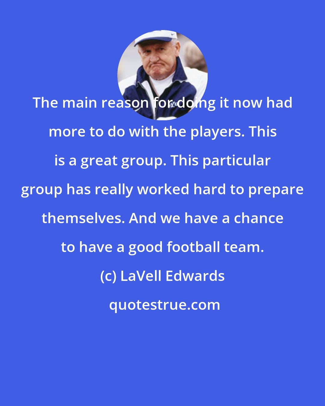 LaVell Edwards: The main reason for doing it now had more to do with the players. This is a great group. This particular group has really worked hard to prepare themselves. And we have a chance to have a good football team.