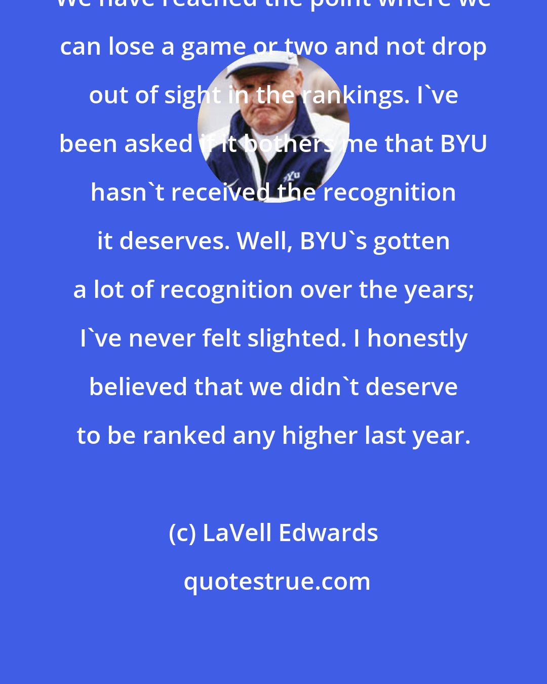 LaVell Edwards: We have reached the point where we can lose a game or two and not drop out of sight in the rankings. I've been asked if it bothers me that BYU hasn't received the recognition it deserves. Well, BYU's gotten a lot of recognition over the years; I've never felt slighted. I honestly believed that we didn't deserve to be ranked any higher last year.