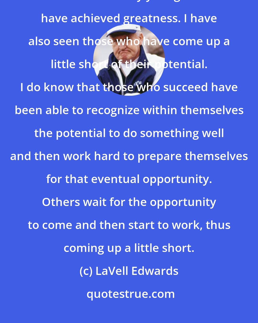 LaVell Edwards: We tend to look at successful athletes and make them almost bigger than life. I have seen many young men who have achieved greatness. I have also seen those who have come up a little short of their potential. I do know that those who succeed have been able to recognize within themselves the potential to do something well and then work hard to prepare themselves for that eventual opportunity. Others wait for the opportunity to come and then start to work, thus coming up a little short.