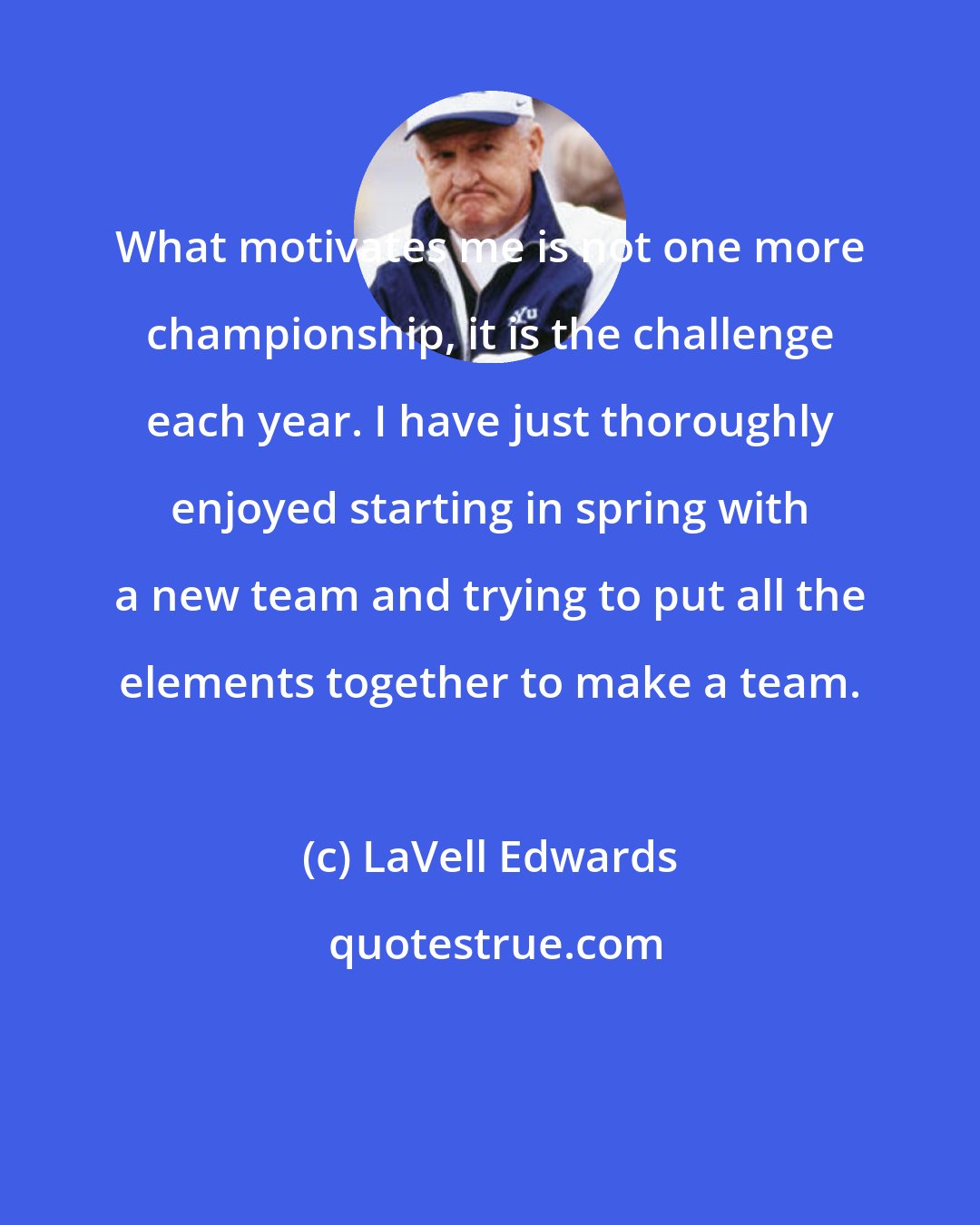 LaVell Edwards: What motivates me is not one more championship, it is the challenge each year. I have just thoroughly enjoyed starting in spring with a new team and trying to put all the elements together to make a team.