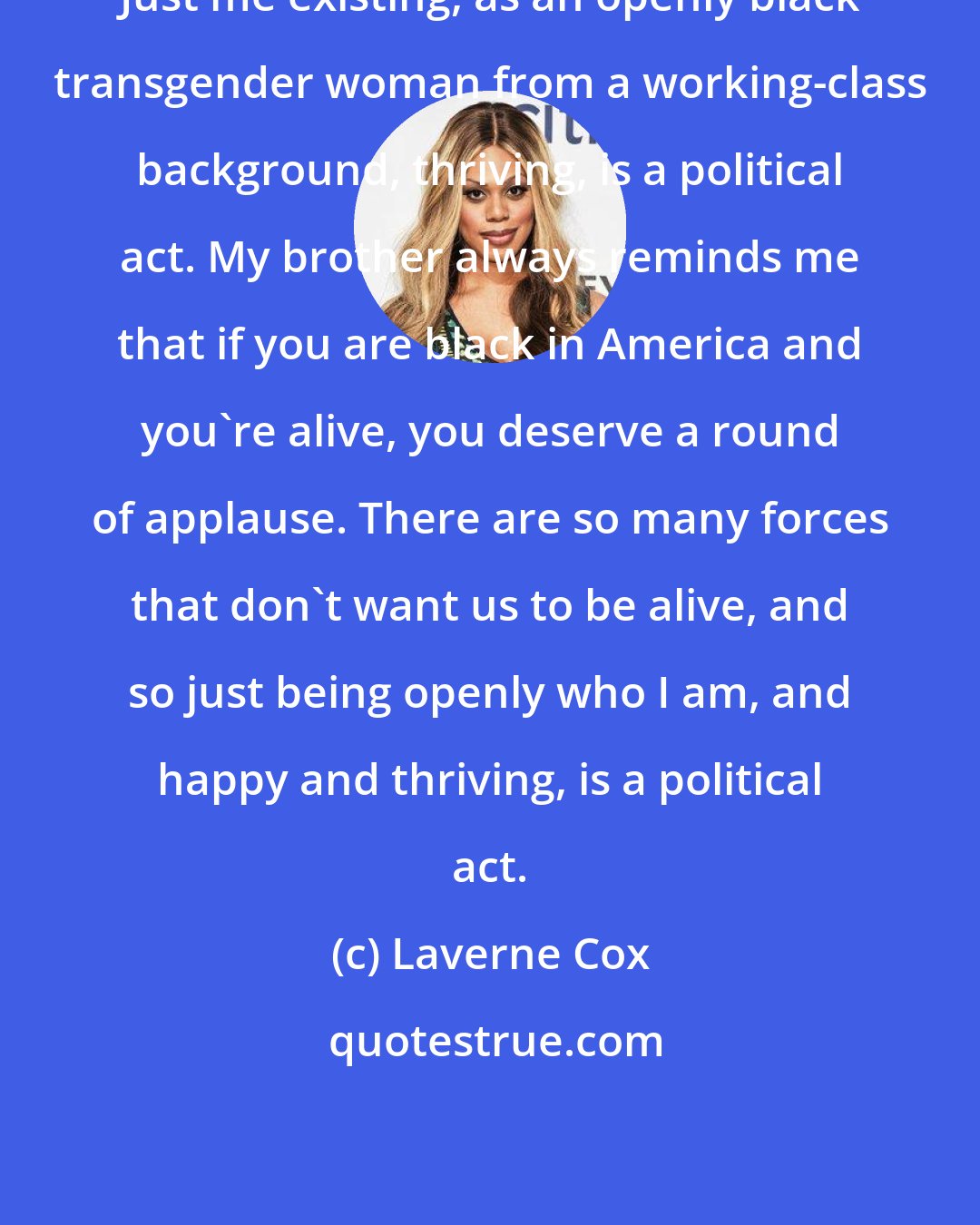 Laverne Cox: Just me existing, as an openly black transgender woman from a working-class background, thriving, is a political act. My brother always reminds me that if you are black in America and you're alive, you deserve a round of applause. There are so many forces that don't want us to be alive, and so just being openly who I am, and happy and thriving, is a political act.