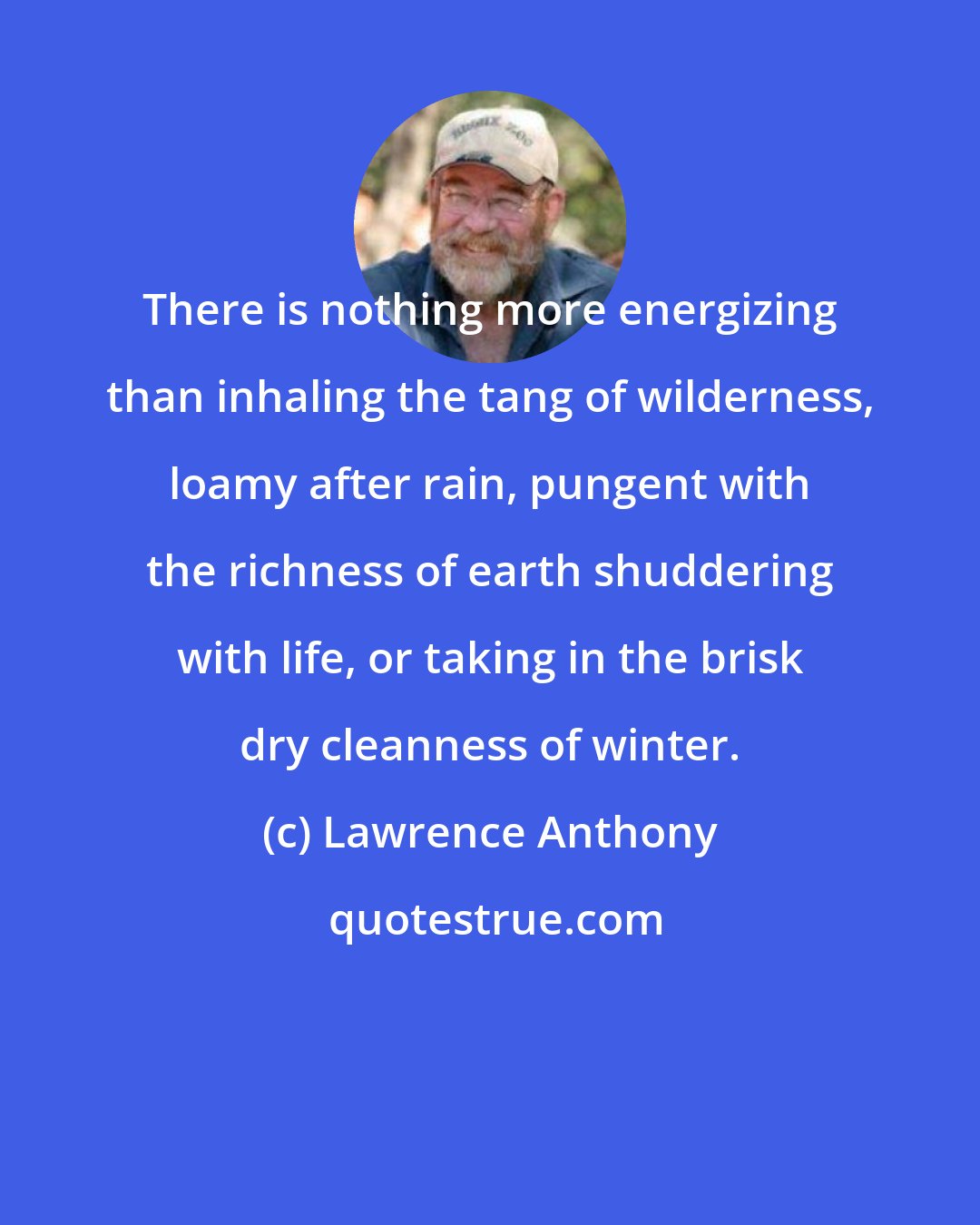 Lawrence Anthony: There is nothing more energizing than inhaling the tang of wilderness, loamy after rain, pungent with the richness of earth shuddering with life, or taking in the brisk dry cleanness of winter.