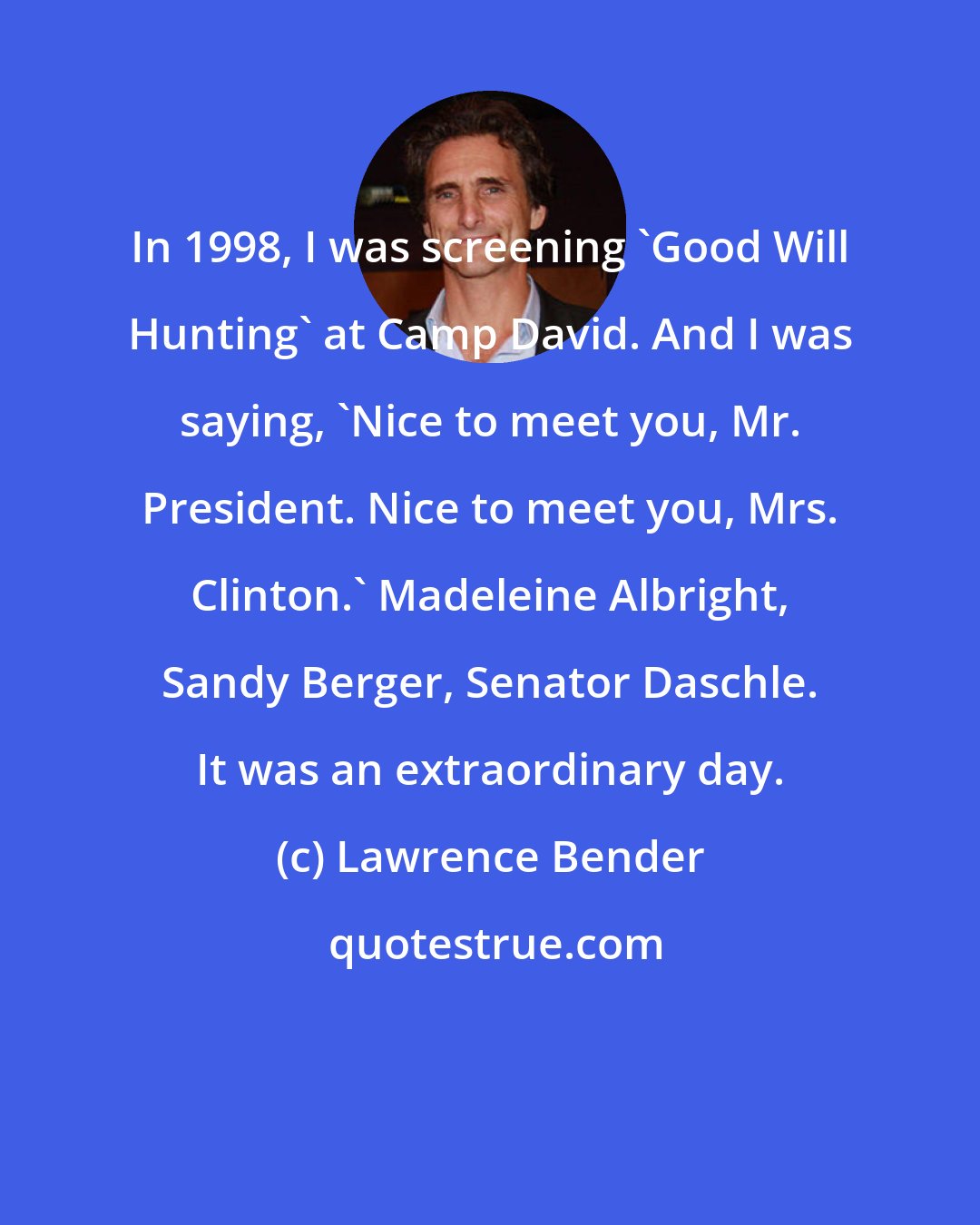 Lawrence Bender: In 1998, I was screening 'Good Will Hunting' at Camp David. And I was saying, 'Nice to meet you, Mr. President. Nice to meet you, Mrs. Clinton.' Madeleine Albright, Sandy Berger, Senator Daschle. It was an extraordinary day.