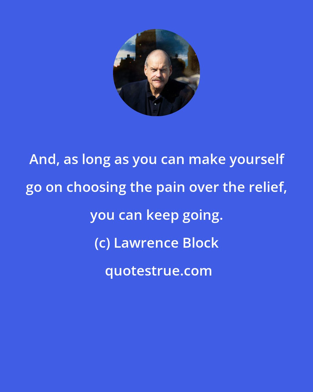 Lawrence Block: And, as long as you can make yourself go on choosing the pain over the relief, you can keep going.