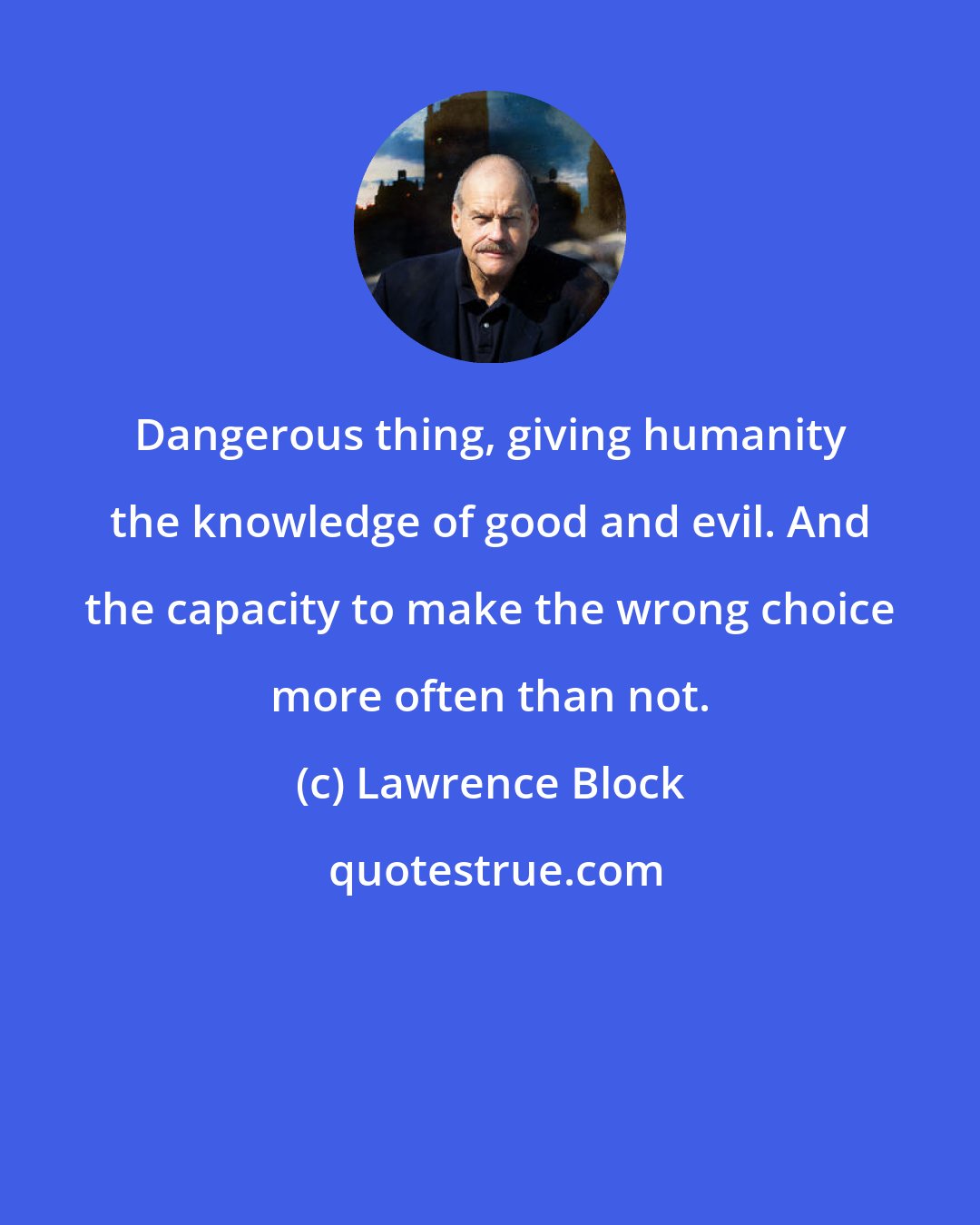 Lawrence Block: Dangerous thing, giving humanity the knowledge of good and evil. And the capacity to make the wrong choice more often than not.