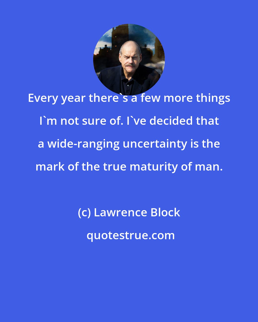 Lawrence Block: Every year there's a few more things I'm not sure of. I've decided that a wide-ranging uncertainty is the mark of the true maturity of man.