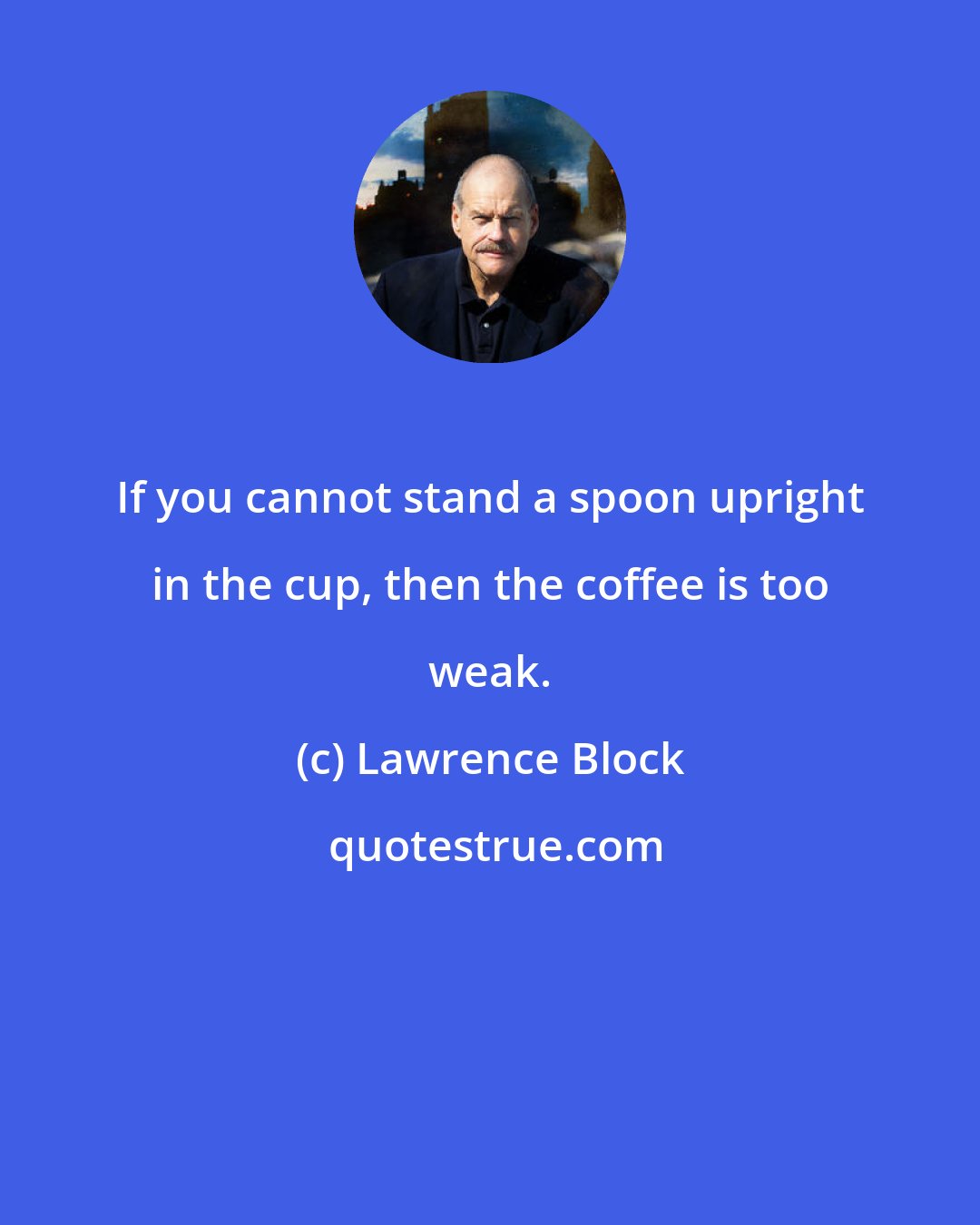 Lawrence Block: If you cannot stand a spoon upright in the cup, then the coffee is too weak.