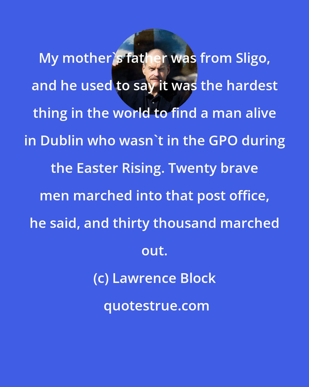 Lawrence Block: My mother's father was from Sligo, and he used to say it was the hardest thing in the world to find a man alive in Dublin who wasn't in the GPO during the Easter Rising. Twenty brave men marched into that post office, he said, and thirty thousand marched out.