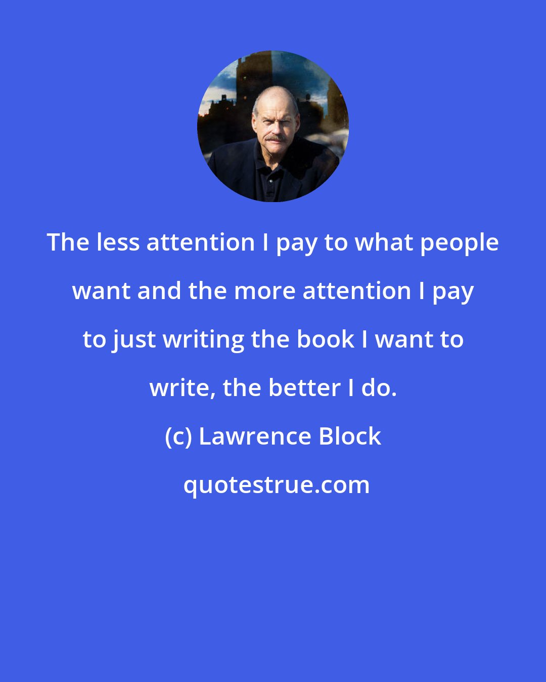 Lawrence Block: The less attention I pay to what people want and the more attention I pay to just writing the book I want to write, the better I do.