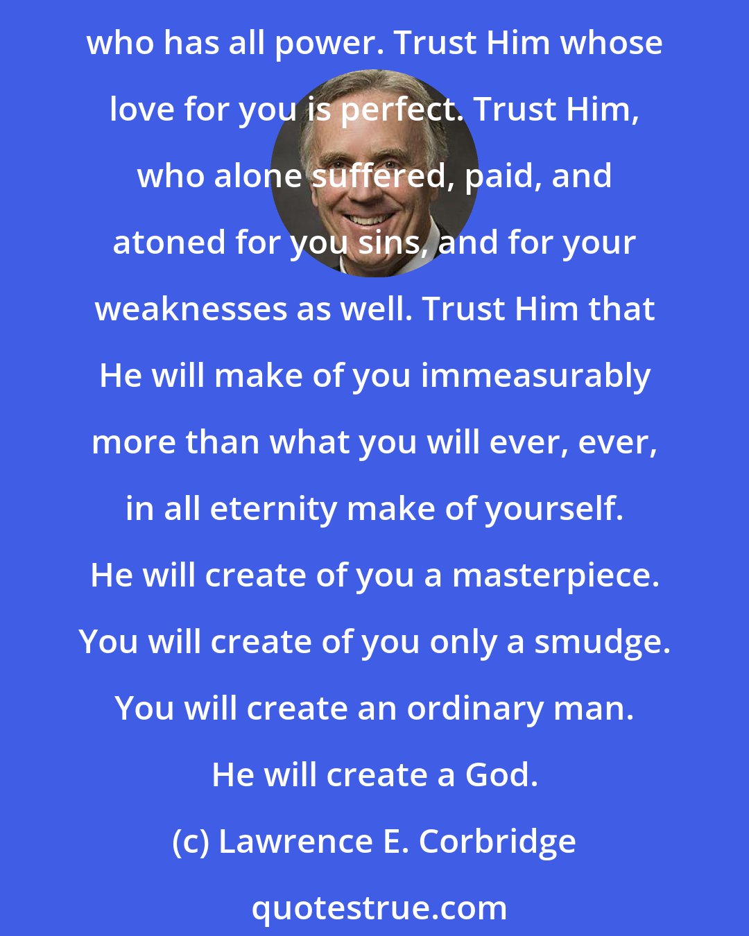 Lawrence E. Corbridge: Surrender your will to Him. Unconditionally. Withhold nothing. Turn it all over to Him; all of your desires, wishes, dreams and hopes. Trust in Him. Trust Him who knows all things. Trust Him who has all power. Trust Him whose love for you is perfect. Trust Him, who alone suffered, paid, and atoned for you sins, and for your weaknesses as well. Trust Him that He will make of you immeasurably more than what you will ever, ever, in all eternity make of yourself. He will create of you a masterpiece. You will create of you only a smudge. You will create an ordinary man. He will create a God.