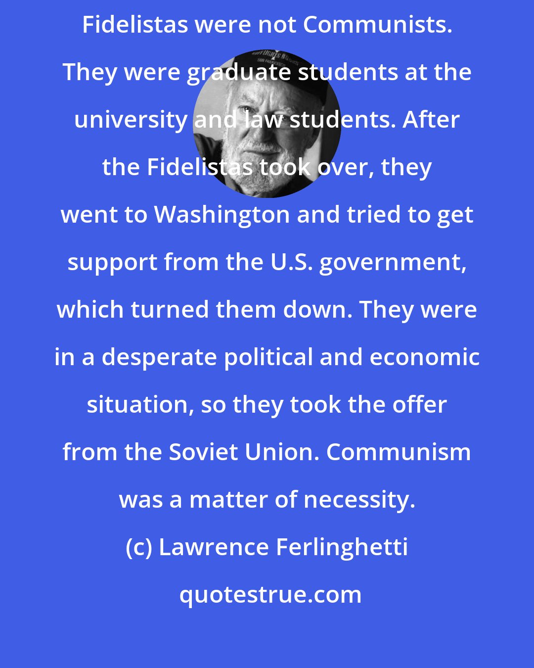 Lawrence Ferlinghetti: Communism wasn't a word that I thought of when I went to Cuba. The original Fidelistas were not Communists. They were graduate students at the university and law students. After the Fidelistas took over, they went to Washington and tried to get support from the U.S. government, which turned them down. They were in a desperate political and economic situation, so they took the offer from the Soviet Union. Communism was a matter of necessity.
