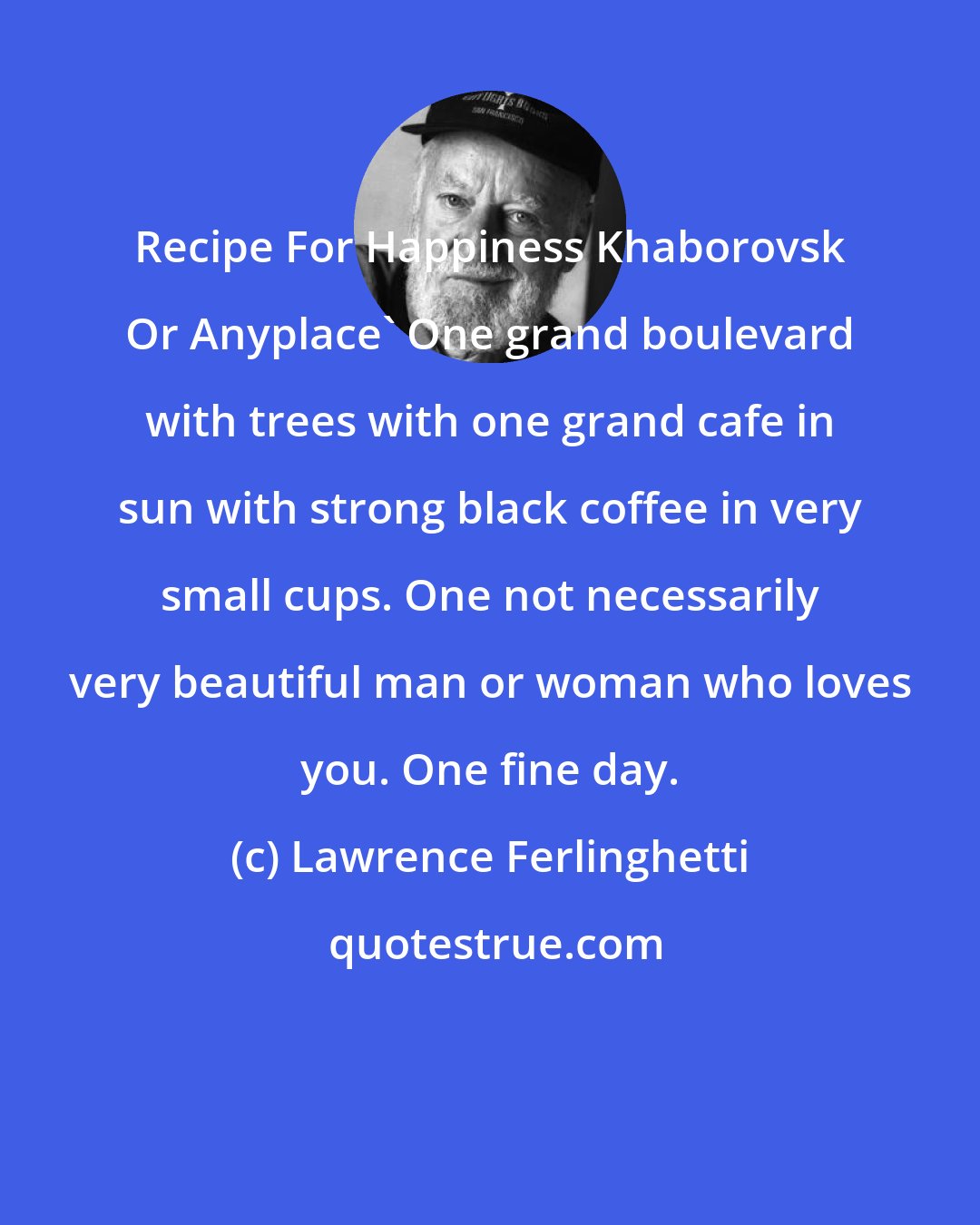Lawrence Ferlinghetti: Recipe For Happiness Khaborovsk Or Anyplace' One grand boulevard with trees with one grand cafe in sun with strong black coffee in very small cups. One not necessarily very beautiful man or woman who loves you. One fine day.