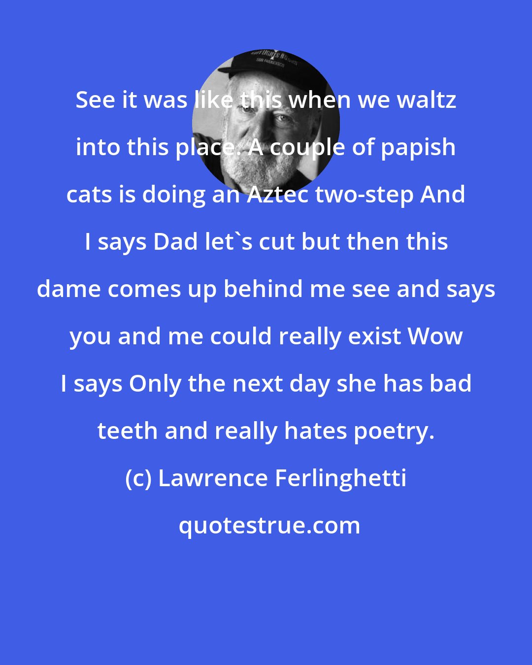 Lawrence Ferlinghetti: See it was like this when we waltz into this place. A couple of papish cats is doing an Aztec two-step And I says Dad let's cut but then this dame comes up behind me see and says you and me could really exist Wow I says Only the next day she has bad teeth and really hates poetry.