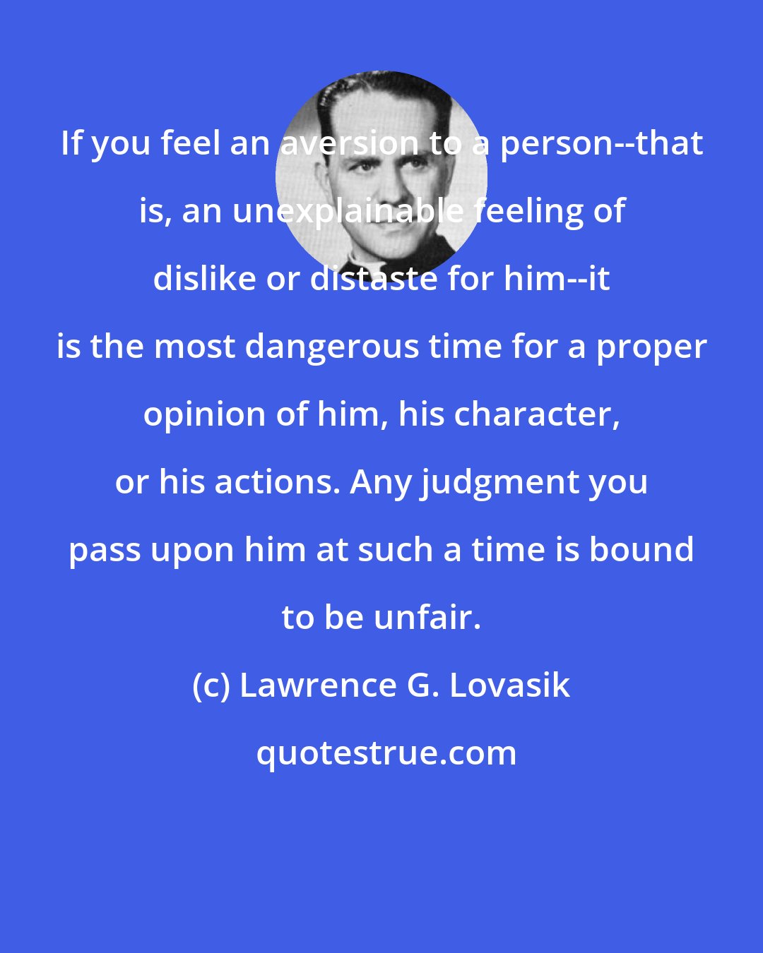 Lawrence G. Lovasik: If you feel an aversion to a person--that is, an unexplainable feeling of dislike or distaste for him--it is the most dangerous time for a proper opinion of him, his character, or his actions. Any judgment you pass upon him at such a time is bound to be unfair.