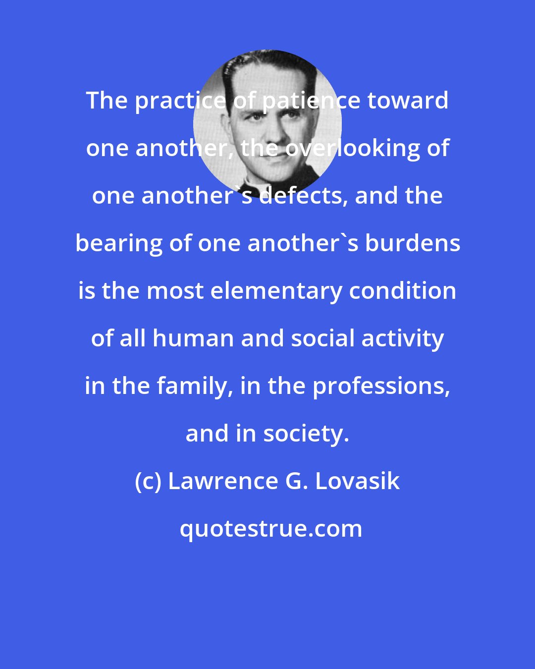Lawrence G. Lovasik: The practice of patience toward one another, the overlooking of one another's defects, and the bearing of one another's burdens is the most elementary condition of all human and social activity in the family, in the professions, and in society.