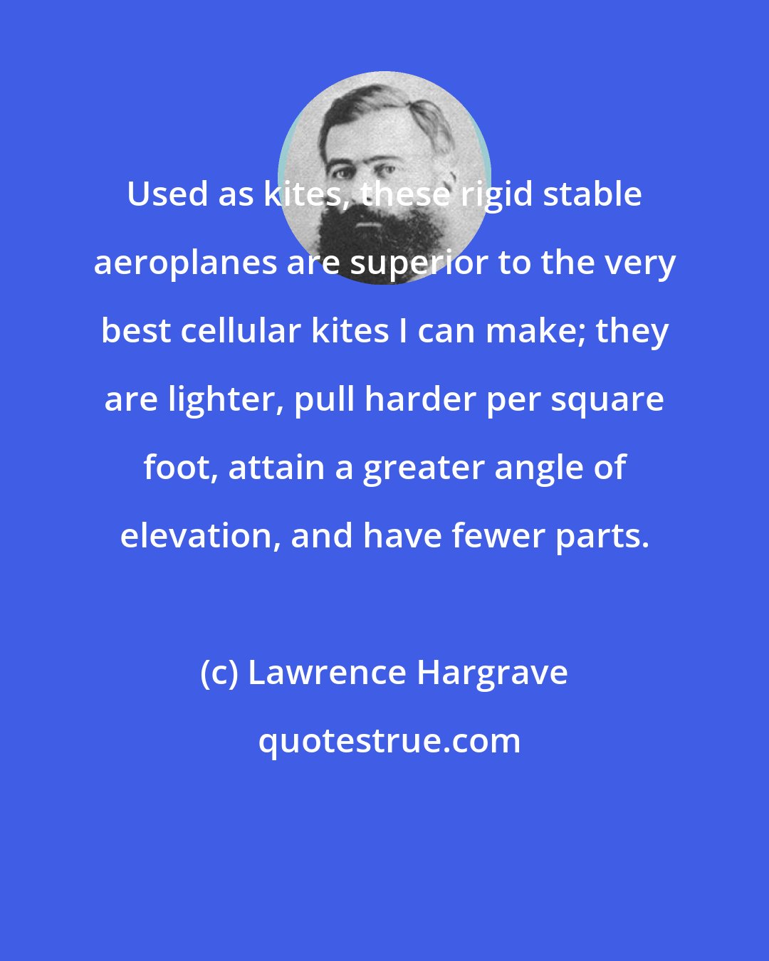 Lawrence Hargrave: Used as kites, these rigid stable aeroplanes are superior to the very best cellular kites I can make; they are lighter, pull harder per square foot, attain a greater angle of elevation, and have fewer parts.
