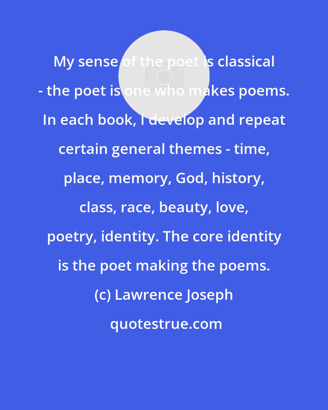 Lawrence Joseph: My sense of the poet is classical - the poet is one who makes poems. In each book, I develop and repeat certain general themes - time, place, memory, God, history, class, race, beauty, love, poetry, identity. The core identity is the poet making the poems.