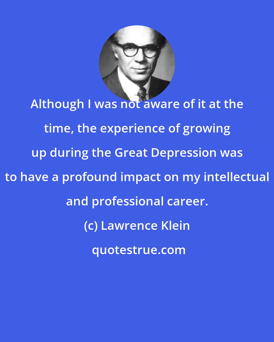Lawrence Klein: Although I was not aware of it at the time, the experience of growing up during the Great Depression was to have a profound impact on my intellectual and professional career.