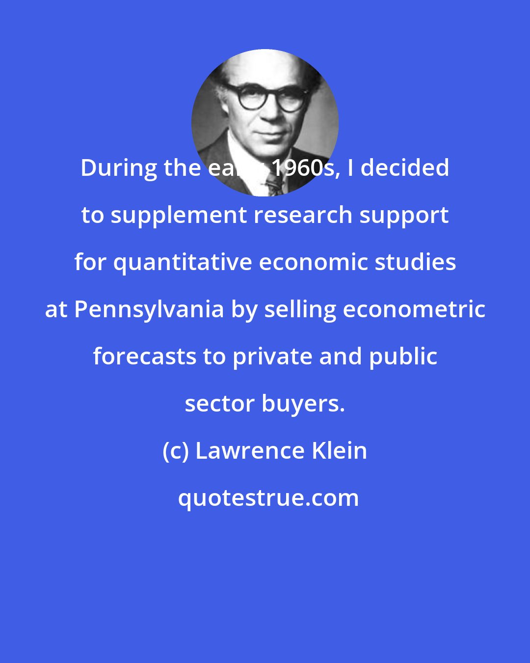 Lawrence Klein: During the early 1960s, I decided to supplement research support for quantitative economic studies at Pennsylvania by selling econometric forecasts to private and public sector buyers.