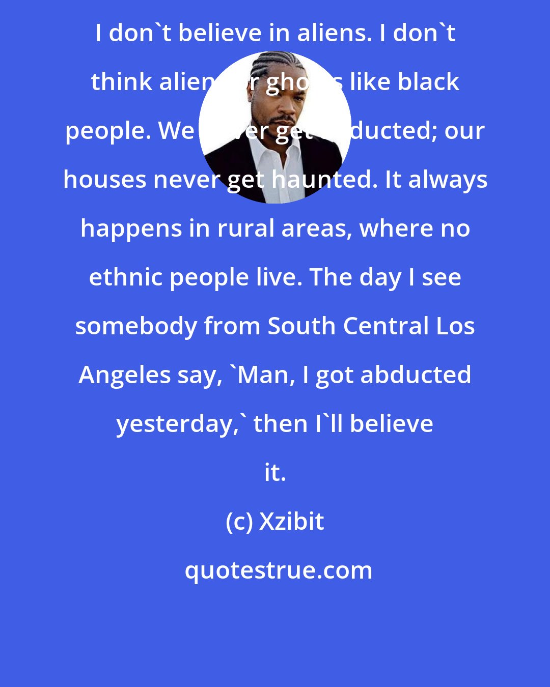 Xzibit: I don't believe in aliens. I don't think aliens or ghosts like black people. We never get abducted; our houses never get haunted. It always happens in rural areas, where no ethnic people live. The day I see somebody from South Central Los Angeles say, 'Man, I got abducted yesterday,' then I'll believe it.