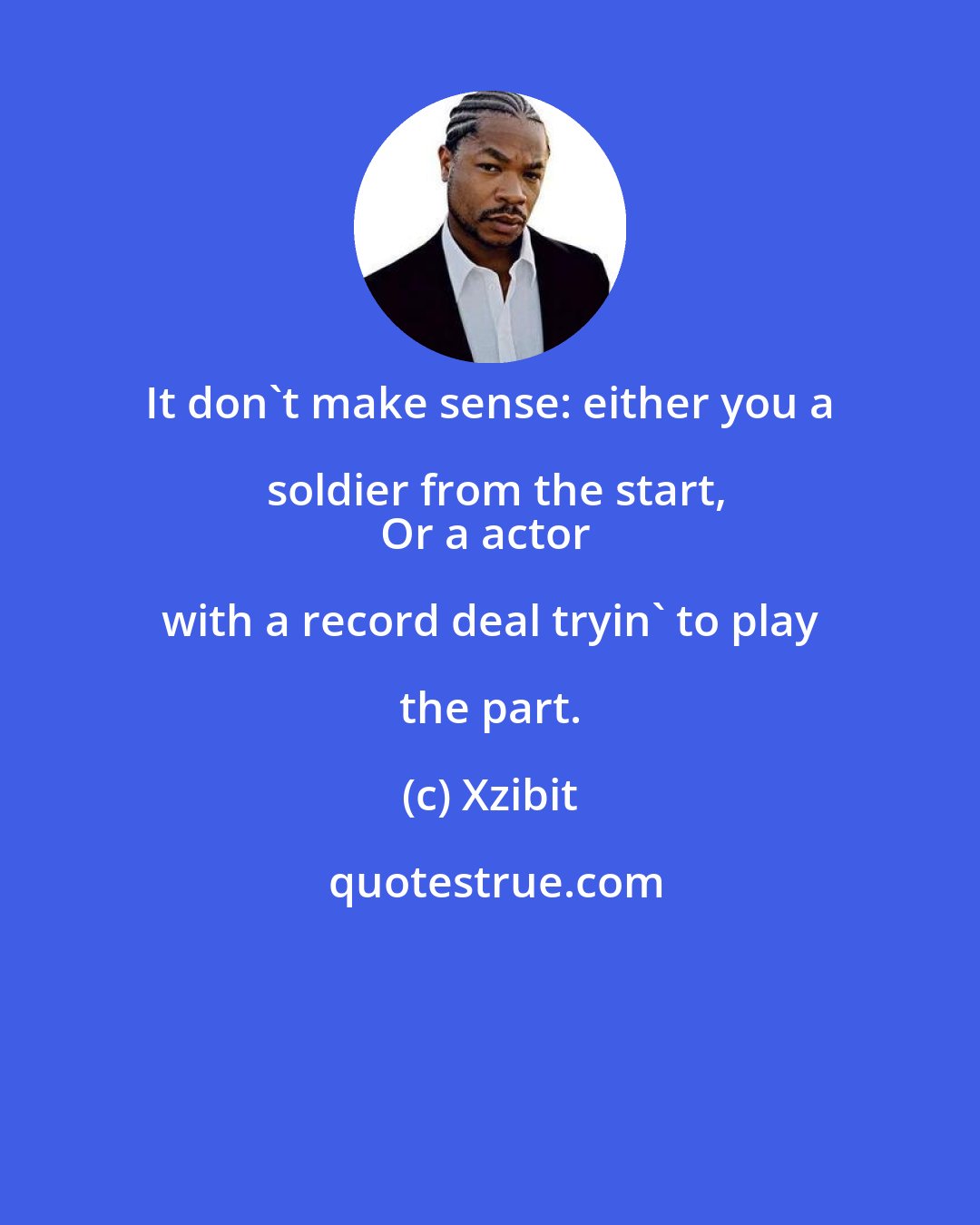 Xzibit: It don't make sense: either you a soldier from the start,
Or a actor with a record deal tryin' to play the part.